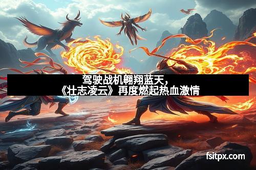 驾驶战机翱翔蓝天，《壮志凌云》再度燃起热血激情